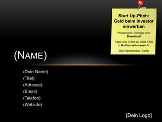 Start Up-Pitch:
               Geld beim Investor
                   einwerben
                 Powerpoint –Vorlage zum
                       Download
               Tipps und Tricks zu jeder Folie
                  in Notizenseitenansicht
                  Dirk Hannemann, Berlin

(NAME)
 (Dein Name)
 (Titel)
 (Adresse)
 (Email)
 (Telefon)
 (Website)

                        [Dein Logo]
 