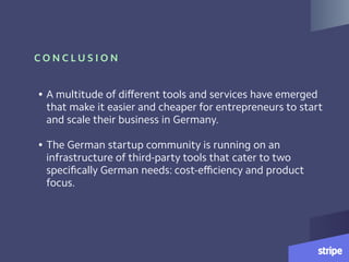 C O N C L U S I O N
• A multitude of diﬀerent tools and services have emerged
that make it easier and cheaper for entrepreneurs to start
and scale their business in Germany.  
• The German startup community is running on an
infrastructure of third-party tools that cater to two
speciﬁcally German needs: cost-eﬃciency and product
focus.
 
