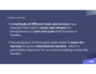 C O N C L U S I O N :
•A multitude of different tools and services have
emerged that make it easier and cheaper for
entrepreneurs to start and scale their business in
Sweden.  
•This ecosystem of third-party tools makes it easier for
startups to access international markets - which is
particularly important for an outward-looking market like
Sweden.
 