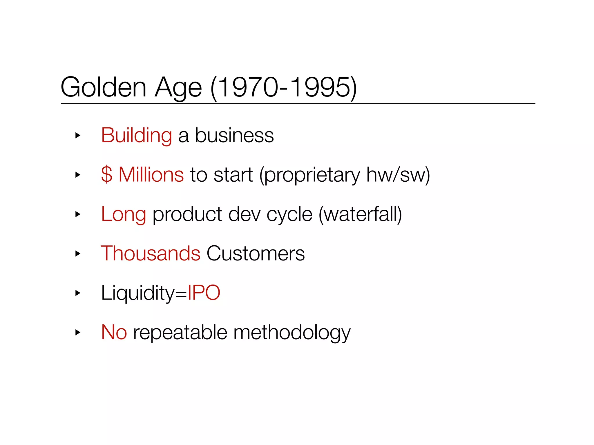 Golden Age (1970-1995)
 ‣   Building a business
 ‣   $ Millions to start (proprietary hw/sw)
 ‣   Long product dev cycle (waterfall)
 ‣   Thousands Customers
 ‣   Liquidity=IPO
 ‣   No repeatable methodology
 