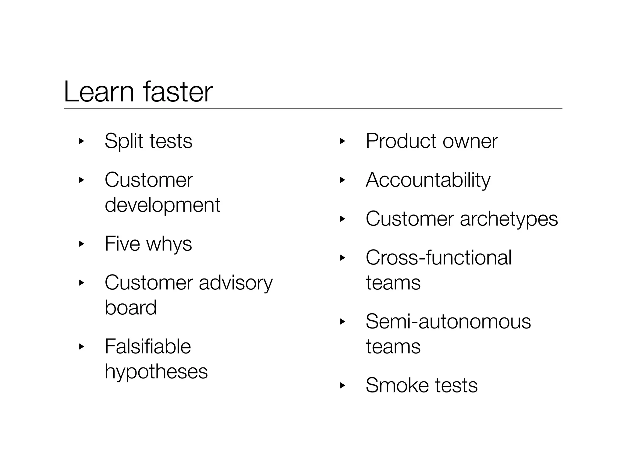 Learn faster
 ‣   Split tests         ‣   Product owner
 ‣   Customer            ‣   Accountability
     development
                         ‣   Customer archetypes
 ‣   Five whys
                         ‣   Cross-functional
 ‣   Customer advisory       teams
     board
                         ‣   Semi-autonomous
 ‣   Falsiﬁable              teams
     hypotheses
                         ‣   Smoke tests
 