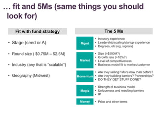 … fit and 5Ms (same things you should
look for)
• Stage (seed or A)
• Round size ( $0.75M – $2.5M)
• Industry (any that is “scalable”)
• Geography (Midwest)
Fit with fund strategy The 5 Ms
• Industry experience
• Leadership/scaling/startup experience
• Degrees, etc (eg, signals)
• Size (>$500M?)
• Growth rate (>10%?)
• Level of competitiveness
• Business model fit to market/customer
• Are they selling? More now than before?
• Are they building barriers? Partnerships?
• DO THEY GET STUFF DONE?
• Strength of business model
• Uniqueness and resulting barriers
• IP
• Price and other terms
Market
Mgmt
Momentum
Magic
Money
 
