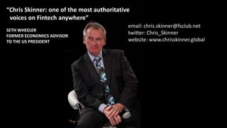 “Chris Skinner: one of the most authoritative
voices on Fintech anywhere”
SETH WHEELER
FORMER ECONOMICS ADVISOR
TO THE US PRESIDENT
email: chris.skinner@fsclub.net
twitter: Chris_Skinner
website: www.chrisskinner.global
 