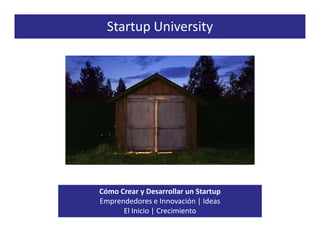 Startup University




Cómo Crear y Desarrollar un Startup
Emprendedores e Innovación | Ideas
      El Inicio | Crecimiento
 