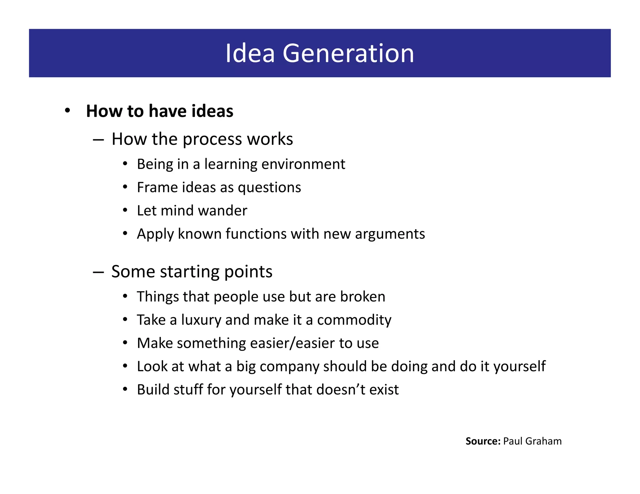 Idea Generation
• How to have ideas
   – How the process works
      •   Being in a learning environment
      •   Frame ideas as questions
      •   Let mind wander
      •   Apply known functions with new arguments

   – Some starting points
      •   Things that people use but are broken
      •   Take a luxury and make it a commodity
      •   Make something easier/easier to use
      •   Look at what a big company should be doing and do it yourself
      •   Build stuff for yourself that doesn’t exist


                                                           Source: Paul Graham
 