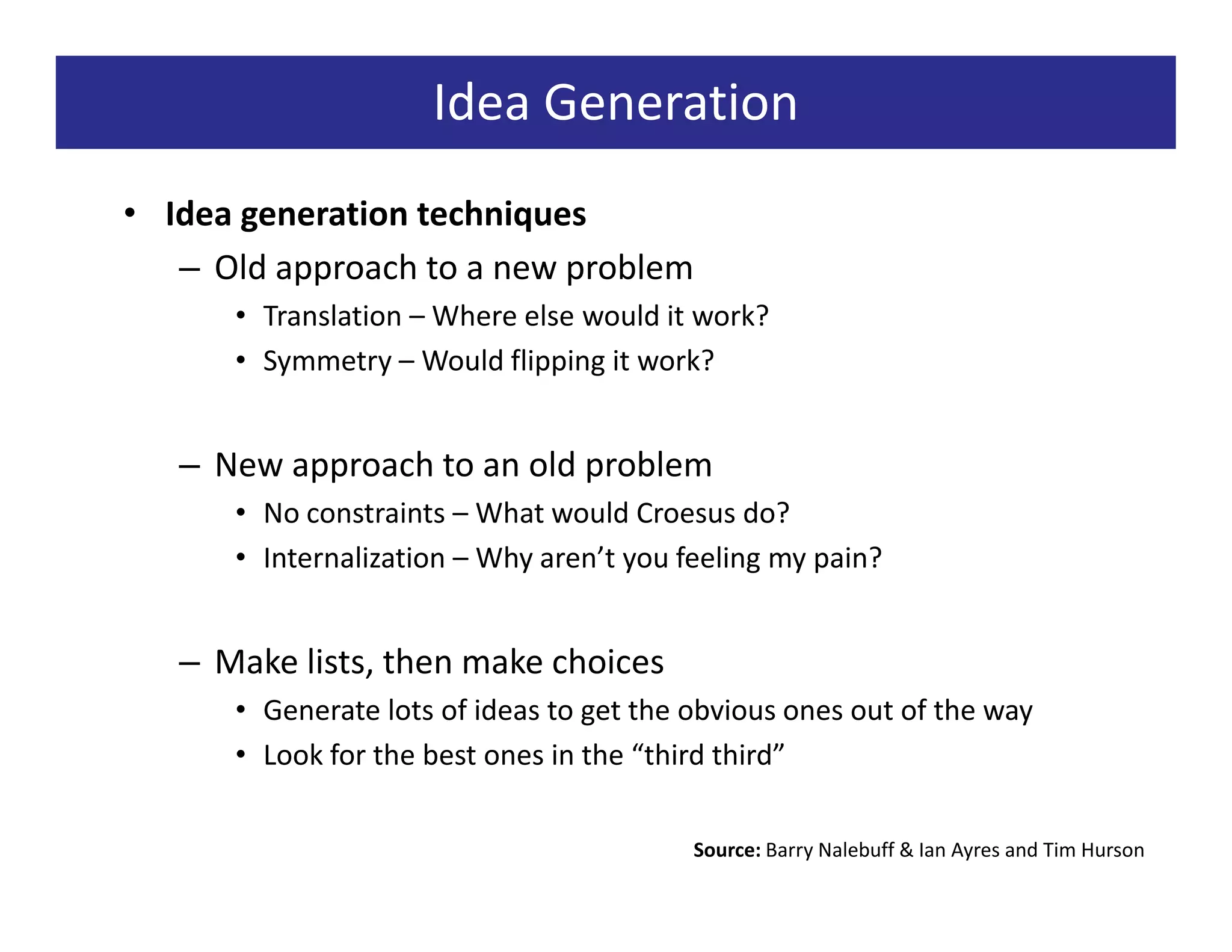 Idea Generation
• Idea generation techniques
   – Old approach to a new problem
      • Translation – Where else would it work?
      • Symmetry – Would flipping it work?


   – New approach to an old problem
      • No constraints – What would Croesus do?
      • Internalization – Why aren’t you feeling my pain?


   – Make lists, then make choices
      • Generate lots of ideas to get the obvious ones out of the way
      • Look for the best ones in the “third third”

                                          Source: Barry Nalebuff & Ian Ayres and Tim Hurson
 