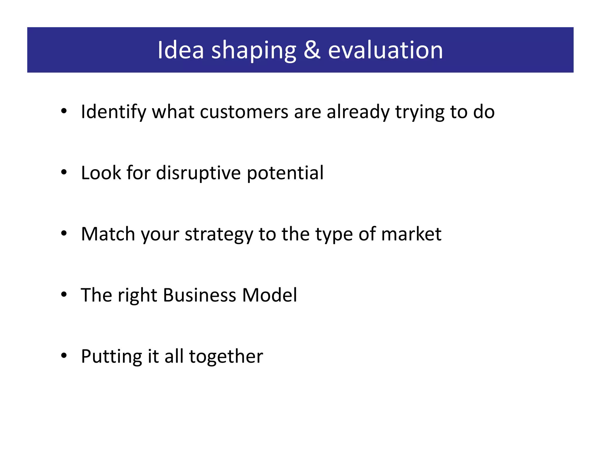 Idea shaping & evaluation

• Identify what customers are already trying to do

• Look for disruptive potential

• Match your strategy to the type of market

• The right Business Model

• Putting it all together
 