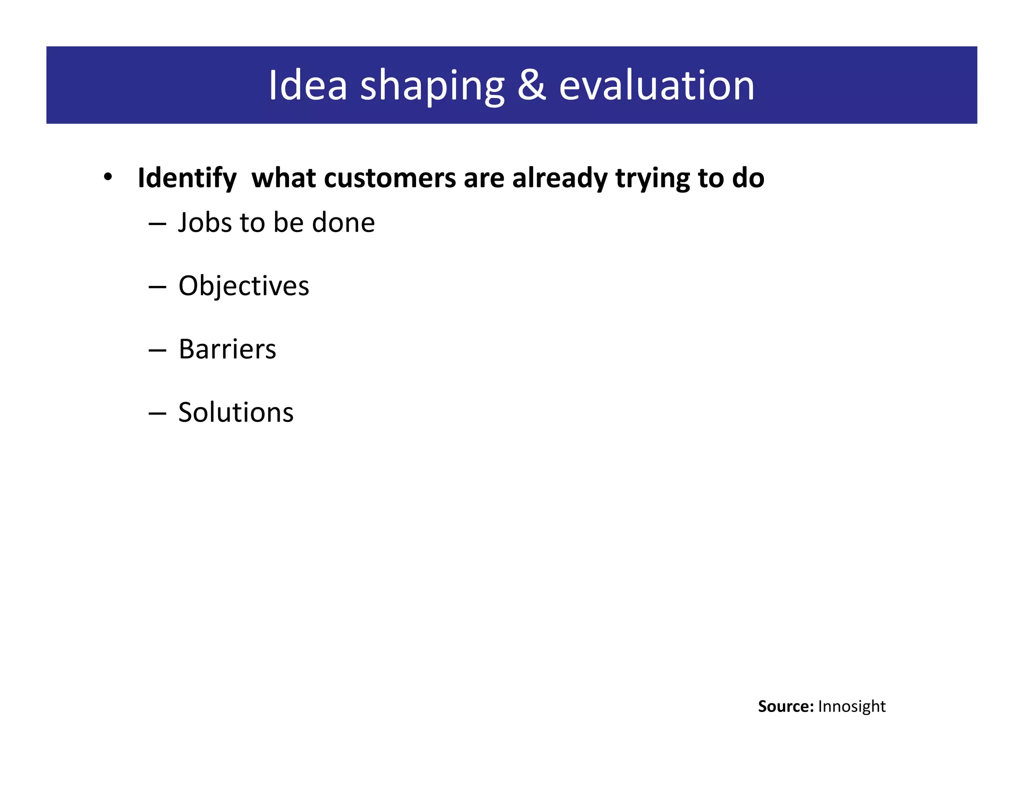 Idea shaping & evaluation
• Identify what customers are already trying to do
   – Jobs to be done

   – Objectives

   – Barriers

   – Solutions




                                                 Source: Innosight
 