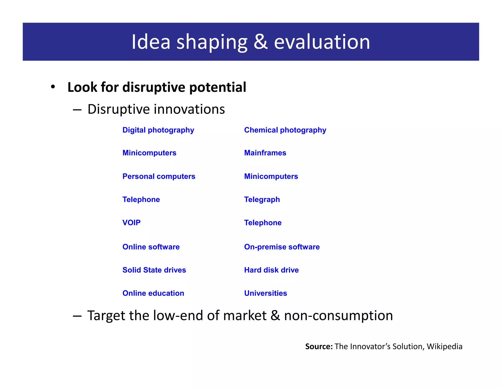 Idea shaping & evaluation
• Look for disruptive potential
   – Disruptive innovations
           Digital photography   Chemical photography


           Minicomputers         Mainframes


           Personal computers    Minicomputers


           Telephone             Telegraph


           VOIP                  Telephone


           Online software       On-premise software


           Solid State drives    Hard disk drive


           Online education      Universities


   – Target the low-end of market & non-consumption
                                                   Source: The Innovator’s Solution, Wikipedia
 