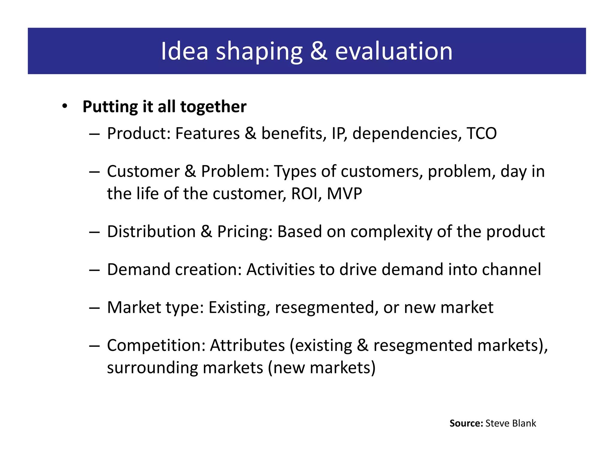 Idea shaping & evaluation
• Putting it all together
   – Product: Features & benefits, IP, dependencies, TCO

   – Customer & Problem: Types of customers, problem, day in
     the life of the customer, ROI, MVP

   – Distribution & Pricing: Based on complexity of the product

   – Demand creation: Activities to drive demand into channel

   – Market type: Existing, resegmented, or new market

   – Competition: Attributes (existing & resegmented markets),
     surrounding markets (new markets)

                                                  Source: Steve Blank
 
