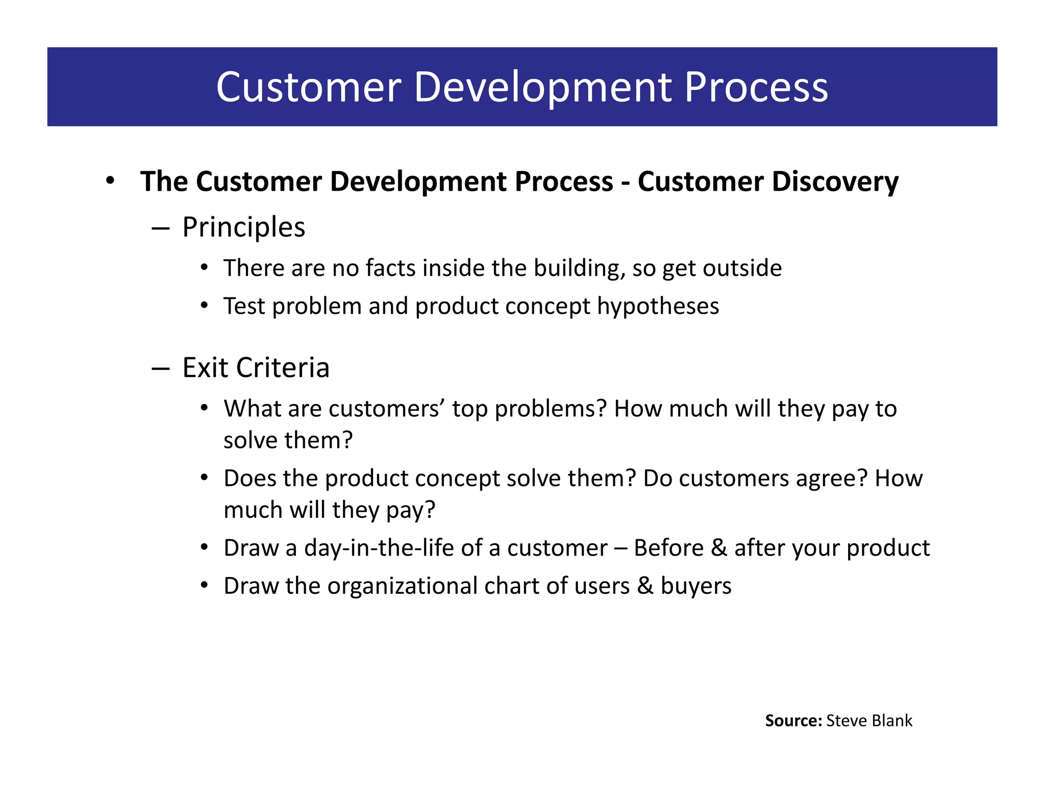 Customer Development Process
• The Customer Development Process - Customer Discovery
   – Principles
      • There are no facts inside the building, so get outside
      • Test problem and product concept hypotheses

   – Exit Criteria
      • What are customers’ top problems? How much will they pay to
        solve them?
      • Does the product concept solve them? Do customers agree? How
        much will they pay?
      • Draw a day-in-the-life of a customer – Before & after your product
      • Draw the organizational chart of users & buyers




                                                            Source: Steve Blank
 