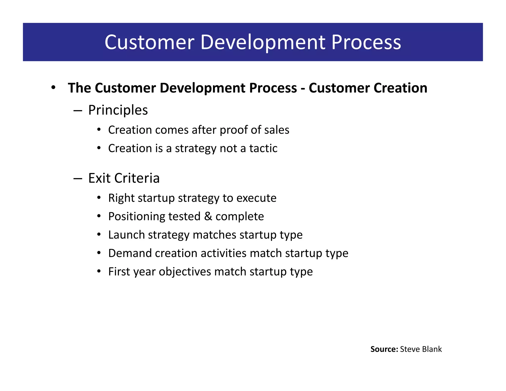 Customer Development Process
• The Customer Development Process - Customer Creation
   – Principles
      • Creation comes after proof of sales
      • Creation is a strategy not a tactic

   – Exit Criteria
      •   Right startup strategy to execute
      •   Positioning tested & complete
      •   Launch strategy matches startup type
      •   Demand creation activities match startup type
      •   First year objectives match startup type




                                                          Source: Steve Blank
 