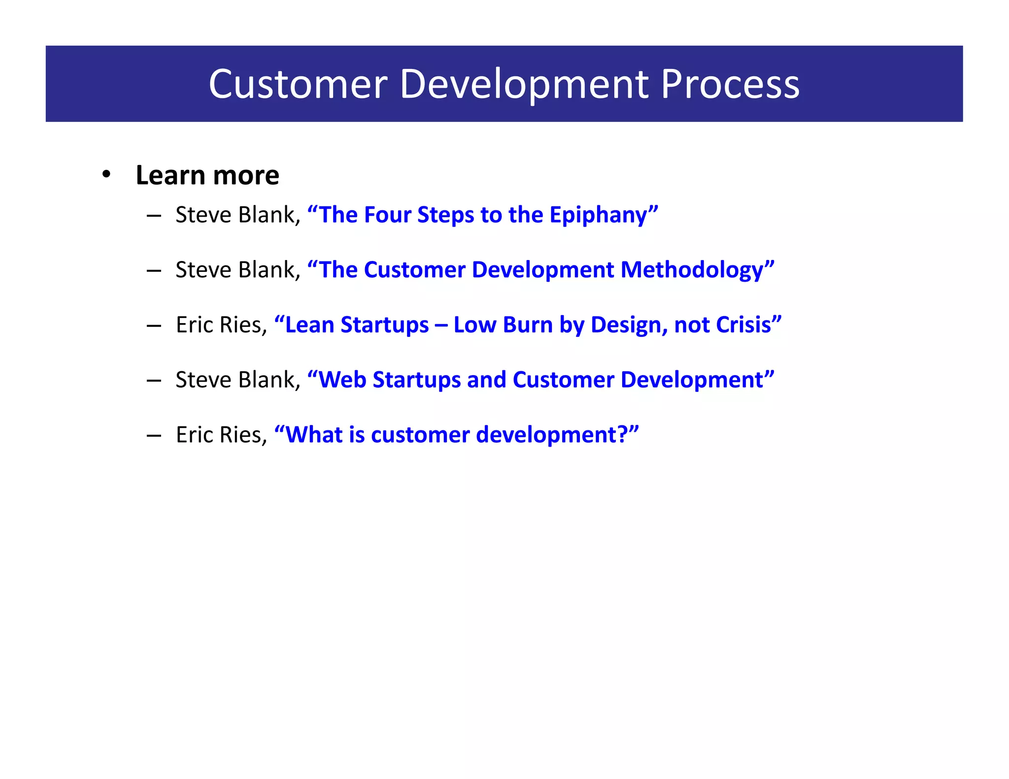 Customer Development Process
• Learn more
   – Steve Blank, “The Four Steps to the Epiphany”

   – Steve Blank, “The Customer Development Methodology”

   – Eric Ries, “Lean Startups – Low Burn by Design, not Crisis”

   – Steve Blank, “Web Startups and Customer Development”

   – Eric Ries, “What is customer development?”
 