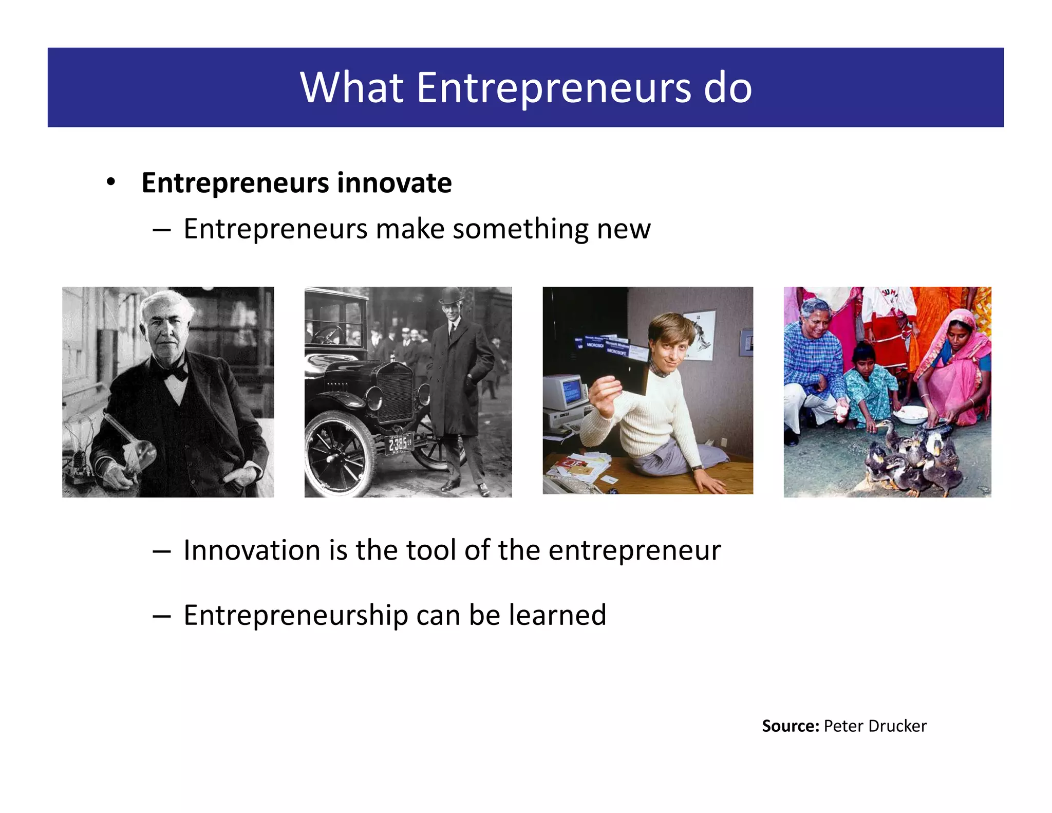 What Entrepreneurs do
• Entrepreneurs innovate
   – Entrepreneurs make something new




   – Innovation is the tool of the entrepreneur

   – Entrepreneurship can be learned


                                                  Source: Peter Drucker
 