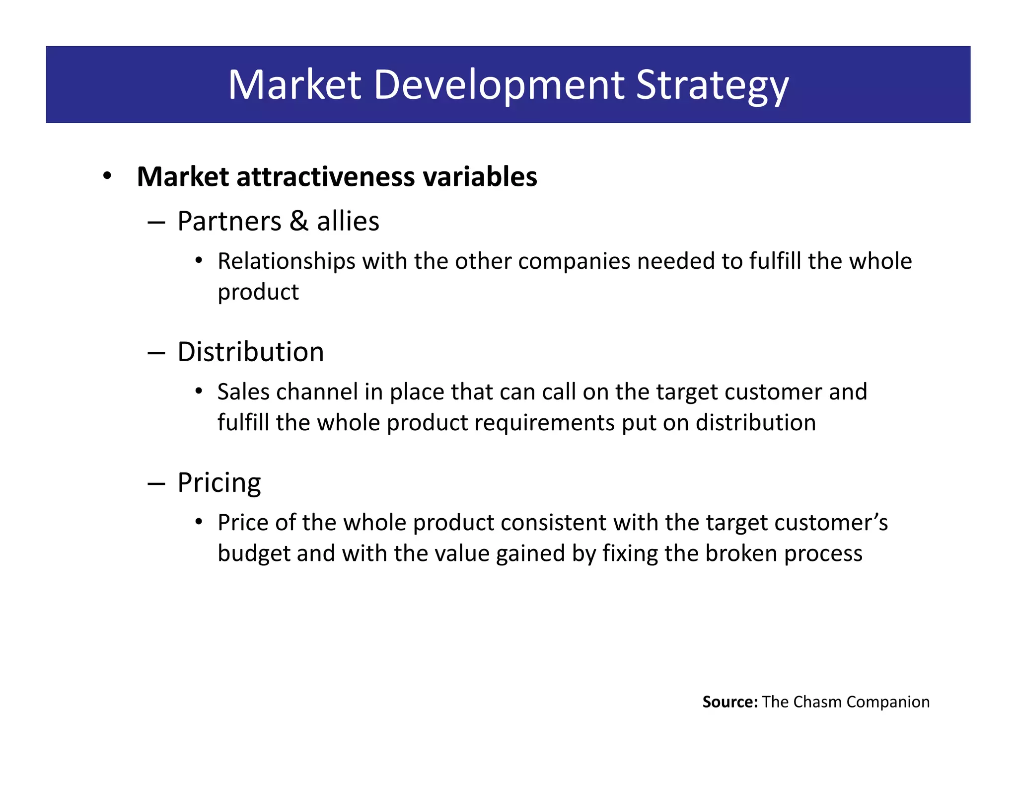 Market Development Strategy
• Market attractiveness variables
  – Partners & allies
      • Relationships with the other companies needed to fulfill the whole
        product

   – Distribution
      • Sales channel in place that can call on the target customer and
        fulfill the whole product requirements put on distribution

   – Pricing
      • Price of the whole product consistent with the target customer’s
        budget and with the value gained by fixing the broken process




                                                       Source: The Chasm Companion
 