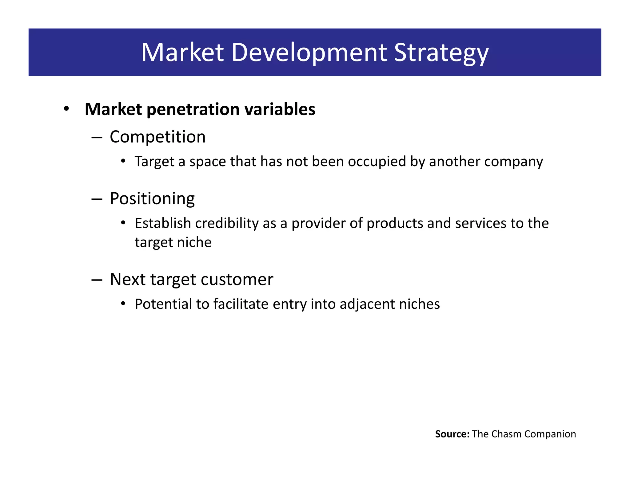 Market Development Strategy
• Market penetration variables
  – Competition
      • Target a space that has not been occupied by another company

   – Positioning
      • Establish credibility as a provider of products and services to the
        target niche

   – Next target customer
      • Potential to facilitate entry into adjacent niches




                                                         Source: The Chasm Companion
 