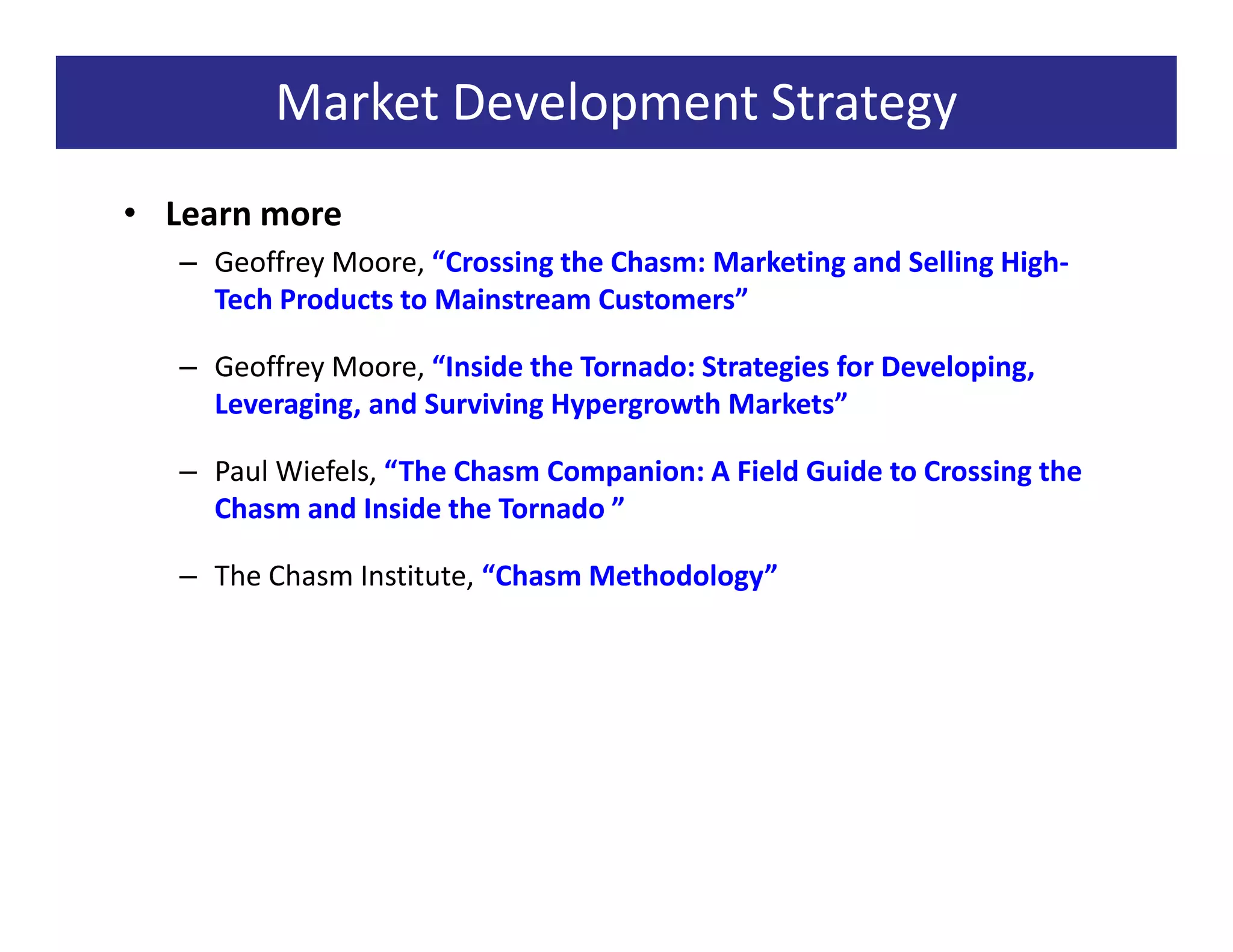 Market Development Strategy
• Learn more
   – Geoffrey Moore, “Crossing the Chasm: Marketing and Selling High-
     Tech Products to Mainstream Customers”

   – Geoffrey Moore, “Inside the Tornado: Strategies for Developing,
     Leveraging, and Surviving Hypergrowth Markets”

   – Paul Wiefels, “The Chasm Companion: A Field Guide to Crossing the
     Chasm and Inside the Tornado ”

   – The Chasm Institute, “Chasm Methodology”
 