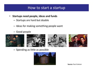 How to start a startup
• Startups need people, ideas and funds
   – Startups are hard but doable

   – Ideas for making something people want

   – Good people




   – Spending as little as possible




                                              Source: Paul Graham
 