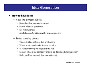 Idea Generation
• How to have ideas
   – How the process works
      •   Being in a learning environment
      •   Frame ideas as questions
      •   Let mind wander
      •   Apply known functions with new arguments

   – Some starting points
      •   Things that people use but are broken
      •   Take a luxury and make it a commodity
      •   Make something easier/easier to use
      •   Look at what a big company should be doing and do it yourself
      •   Build stuff for yourself that doesn’t exist


                                                           Source: Paul Graham
 