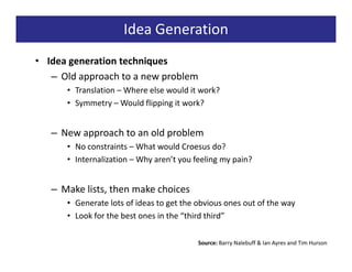 Idea Generation
• Idea generation techniques
   – Old approach to a new problem
      • Translation – Where else would it work?
      • Symmetry – Would flipping it work?


   – New approach to an old problem
      • No constraints – What would Croesus do?
      • Internalization – Why aren’t you feeling my pain?


   – Make lists, then make choices
      • Generate lots of ideas to get the obvious ones out of the way
      • Look for the best ones in the “third third”

                                          Source: Barry Nalebuff & Ian Ayres and Tim Hurson
 