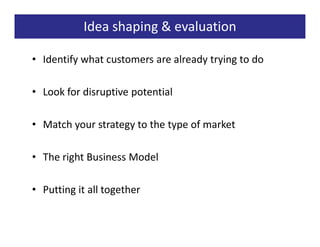 Idea shaping & evaluation

• Identify what customers are already trying to do

• Look for disruptive potential

• Match your strategy to the type of market

• The right Business Model

• Putting it all together
 
