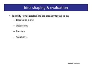 Idea shaping & evaluation
• Identify what customers are already trying to do
   – Jobs to be done

   – Objectives

   – Barriers

   – Solutions




                                                 Source: Innosight
 