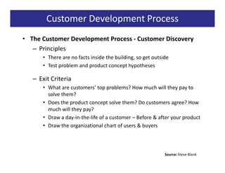 Customer Development Process
• The Customer Development Process - Customer Discovery
   – Principles
      • There are no facts inside the building, so get outside
      • Test problem and product concept hypotheses

   – Exit Criteria
      • What are customers’ top problems? How much will they pay to
        solve them?
      • Does the product concept solve them? Do customers agree? How
        much will they pay?
      • Draw a day-in-the-life of a customer – Before & after your product
      • Draw the organizational chart of users & buyers




                                                            Source: Steve Blank
 