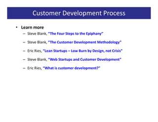 Customer Development Process
• Learn more
   – Steve Blank, “The Four Steps to the Epiphany”

   – Steve Blank, “The Customer Development Methodology”

   – Eric Ries, “Lean Startups – Low Burn by Design, not Crisis”

   – Steve Blank, “Web Startups and Customer Development”

   – Eric Ries, “What is customer development?”
 
