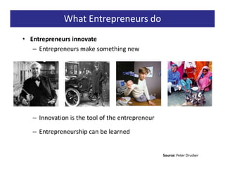 What Entrepreneurs do
• Entrepreneurs innovate
   – Entrepreneurs make something new




   – Innovation is the tool of the entrepreneur

   – Entrepreneurship can be learned


                                                  Source: Peter Drucker
 