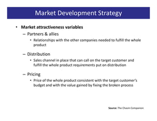 Market Development Strategy
• Market attractiveness variables
  – Partners & allies
      • Relationships with the other companies needed to fulfill the whole
        product

   – Distribution
      • Sales channel in place that can call on the target customer and
        fulfill the whole product requirements put on distribution

   – Pricing
      • Price of the whole product consistent with the target customer’s
        budget and with the value gained by fixing the broken process




                                                       Source: The Chasm Companion
 