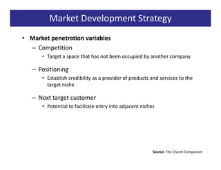 Market Development Strategy
• Market penetration variables
  – Competition
      • Target a space that has not been occupied by another company

   – Positioning
      • Establish credibility as a provider of products and services to the
        target niche

   – Next target customer
      • Potential to facilitate entry into adjacent niches




                                                         Source: The Chasm Companion
 