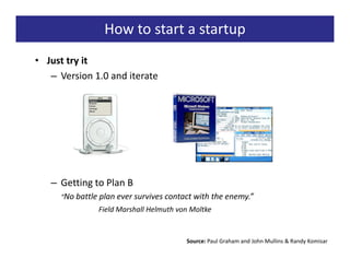 How to start a startup
• Just try it
   – Version 1.0 and iterate




   – Getting to Plan B
     “No battle plan ever survives contact with the enemy.”
               Field Marshall Helmuth von Moltke


                                        Source: Paul Graham and John Mullins & Randy Komisar
 