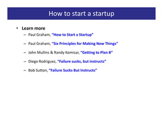 How to start a startup
• Learn more
   – Paul Graham, “How to Start a Startup”

   – Paul Graham, “Six Principles for Making New Things”

   – John Mullins & Randy Komisar, “Getting to Plan B”

   – Diego Rodriguez, “Failure sucks, but instructs”

   – Bob Sutton, “Failure Sucks But Instructs”
 