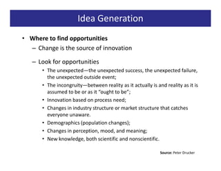 Idea Generation
• Where to find opportunities
  – Change is the source of innovation

   – Look for opportunities
      • The unexpected—the unexpected success, the unexpected failure,
        the unexpected outside event;
      • The incongruity—between reality as it actually is and reality as it is
        assumed to be or as it “ought to be”;
      • Innovation based on process need;
      • Changes in industry structure or market structure that catches
        everyone unaware.
      • Demographics (population changes);
      • Changes in perception, mood, and meaning;
      • New knowledge, both scientific and nonscientific.

                                                            Source: Peter Drucker
 