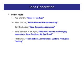 Idea Generation
• Learn more
   – Paul Graham, “Ideas for Startups”

   – Peter Drucker, “Innovation and Entrepreneurship”

   – Gary Dushnitsky, “Idea Generation Workshop”

   – Barry Nalebuff & Ian Ayres, “Why Not? How to Use Everyday
     Ingenuity to Solve Problems Big And Small”

   – Tim Hurson, “Think Better: An Innovator’s Guide to Productive
     Thinking”
 