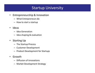 Startup University
• Entrepreneurship & Innovation
   – What Entrepreneurs do
   – How to start a startup

• Ideas
   – Idea Generation
   – Idea shaping & evaluation

• Starting Up
   – The Startup Process
   – Customer Development
   – Product Development for Startups

• Growth
   – Diffusion of Innovations
   – Market Development Strategy
 