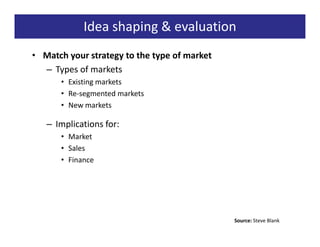 Idea shaping & evaluation
• Match your strategy to the type of market
  – Types of markets
      • Existing markets
      • Re-segmented markets
      • New markets

   – Implications for:
      • Market
      • Sales
      • Finance




                                              Source: Steve Blank
 