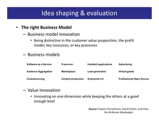 Idea shaping & evaluation
• The right Business Model
   – Business model innovation
        • Being distinctive in the customer value proposition, the profit
          model, key resources, or key processes

   – Business models
     Software as a Service   Freemium             Installed applications   Advertising


     Audience Aggregation    Marketplace          Lead generation          Virtual goods


     Crowdsourcing           Content production   Enterprise 2.0           Professional Open Source




   – Value innovation
        • Innovating on one dimension while keeping the others at a good
          enough level
                                                  Source: Clayton Christensen, David Cohen, and Chan
                                                               Kim & Renee Mauborgne
 