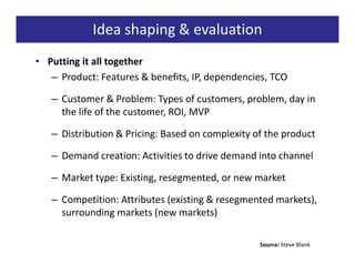 Idea shaping & evaluation
• Putting it all together
   – Product: Features & benefits, IP, dependencies, TCO

   – Customer & Problem: Types of customers, problem, day in
     the life of the customer, ROI, MVP

   – Distribution & Pricing: Based on complexity of the product

   – Demand creation: Activities to drive demand into channel

   – Market type: Existing, resegmented, or new market

   – Competition: Attributes (existing & resegmented markets),
     surrounding markets (new markets)

                                                  Source: Steve Blank
 