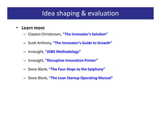 Idea shaping & evaluation
• Learn more
   – Clayton Christensen, “The Innovator’s Solution”

   – Scott Anthony, “The Innovator’s Guide to Growth”

   – Innosight, “JOBS Methodology”

   – Innosight, “Disruptive Innovation Primer”

   – Steve Blank, “The Four Steps to the Epiphany”

   – Steve Blank, “The Lean Startup Operating Manual”
 