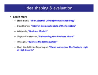 Idea shaping & evaluation
• Learn more
   – Steve Blank, “The Customer Development Methodology”

   – David Cohen, “Internet Business Models of the TechStars”

   – Wikipedia, “Business Models”

   – Clayton Christensen, “Reinventing Your Business Model”

   – Innosight, “Business Model Innovation”

   – Chan Kim & Renee Mauborgne, “Value Innovation: The Strategic Logic
     of High Growth”
 