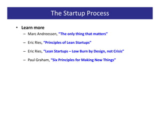 The Startup Process
• Learn more
   – Marc Andreessen, “The only thing that matters”

   – Eric Ries, “Principles of Lean Startups”

   – Eric Ries, “Lean Startups – Low Burn by Design, not Crisis”

   – Paul Graham, “Six Principles for Making New Things”
 