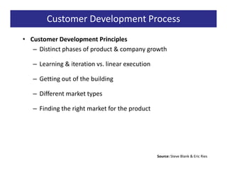 Customer Development Process
• Customer Development Principles
   – Distinct phases of product & company growth

   – Learning & iteration vs. linear execution

   – Getting out of the building

   – Different market types

   – Finding the right market for the product




                                                 Source: Steve Blank & Eric Ries
 
