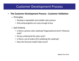 Customer Development Process
• The Customer Development Process - Customer Validation
   – Principles
      • Develop a repeatable and scalable sales process
      • Only earlyvangelists are crazy enough to buy

   – Exit Criteria
      • Is there a proven sales roadmap? Organizational chart? Influence
        map?
      • Do you understand the sales cycle?
      • Is there a set of orders ($’s) validating the roadmap?
      • Does the financial model make sense?




                                                          Source: Steve Blank
 