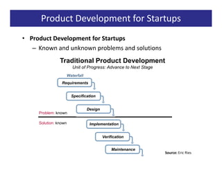 Product Development for Startups
• Product Development for Startups
   – Known and unknown problems and solutions
                Traditional Product Development
                          Unit of Progress: Advance to Next Stage
                       Waterfall
                 Requirements


                         Specification


                                   Design
     Problem: known

     Solution: known                Implementation


                                            Verification


                                                 Maintenance
                                                                    Source: Eric Ries
 