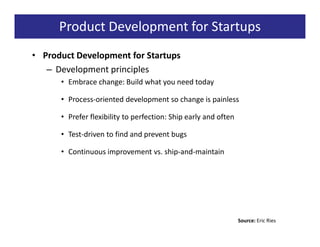 Product Development for Startups
• Product Development for Startups
   – Development principles
      • Embrace change: Build what you need today

      • Process-oriented development so change is painless

      • Prefer flexibility to perfection: Ship early and often

      • Test-driven to find and prevent bugs

      • Continuous improvement vs. ship-and-maintain




                                                                 Source: Eric Ries
 