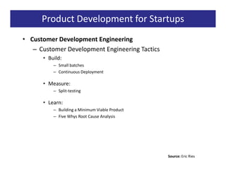 Product Development for Startups
• Customer Development Engineering
   – Customer Development Engineering Tactics
      • Build:
          – Small batches
          – Continuous Deployment

      • Measure:
          – Split-testing

      • Learn:
          – Building a Minimum Viable Product
          – Five Whys Root Cause Analysis




                                                Source: Eric Ries
 