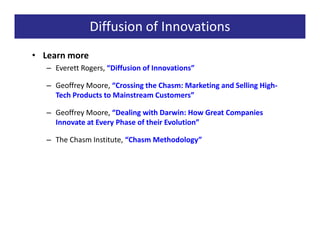 Diffusion of Innovations
• Learn more
   – Everett Rogers, “Diffusion of Innovations”

   – Geoffrey Moore, “Crossing the Chasm: Marketing and Selling High-
     Tech Products to Mainstream Customers”

   – Geoffrey Moore, “Dealing with Darwin: How Great Companies
     Innovate at Every Phase of their Evolution”

   – The Chasm Institute, “Chasm Methodology”
 