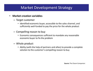 Market Development Strategy
• Market creation variables
  – Target customer
      • Identified economic buyer, accessible to the sales channel, and
        sufficiently well-funded to pay the price for the whole product

   – Compelling reason to buy
      • Economic consequences sufficient to mandate any reasonable
        economic buyer to fix the problem

   – Whole product
      • Ability (with the help of partners and allies) to provide a complete
        solution to the customer’s compelling reason to buy




                                                        Source: The Chasm Companion
 