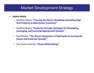 Market Development Strategy
• Learn more
   – Geoffrey Moore, “Crossing the Chasm: Marketing and Selling High-
     Tech Products to Mainstream Customers”

   – Geoffrey Moore, “Inside the Tornado: Strategies for Developing,
     Leveraging, and Surviving Hypergrowth Markets”

   – Paul Wiefels, “The Chasm Companion: A Field Guide to Crossing the
     Chasm and Inside the Tornado ”

   – The Chasm Institute, “Chasm Methodology”
 